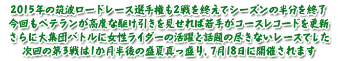 2015年の筑波ロードレース選手権も2戦を終えてシーズンの半分を終了　今回もベテランが高度な駆け引きを見せれば若手がコースレコードを更新　さらに大集団バトルに女性ライダーの活躍と話題の尽きないレースでした　次回の第3戦は1か月半後の盛夏真っ盛り、7月18日に開催されます