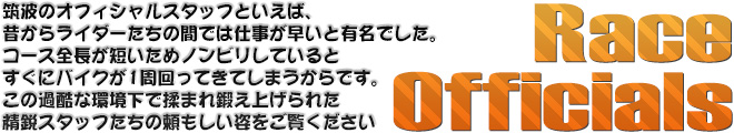 Race Officials　筑波のオフィシャルスタッフといえば、昔からライダーたちの間では仕事が早いと有名でした。コース全長が短いためノンビリしているとすぐにバイクが1周回ってきてしまうからです。この過酷な環境下で揉まれ鍛え上げられた精鋭スタッフたちの頼もしい姿をご覧ください