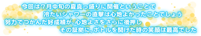 今回は7月中旬の夏真っ盛りに開催ということで　冷たいシャワーの直撃は心地よかったことでしょう　努力でつかんだ好成績が、心地よさをさらに後押し　その証拠に、ボトルを開けた時の笑顔は最高でした
