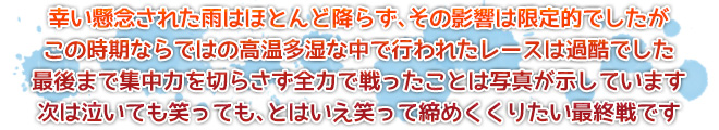 幸い懸念された雨はほとんど降らず、その影響は限定的でしたが　この時期ならではの高温多湿な中で行われたレースは過酷でした　最後まで集中力を切らさず全力で戦ったことは写真が示しています　次は泣いても笑っても、とはいえ笑って締めくくりたい最終戦です