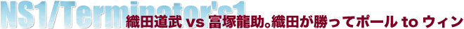 NS1/Terminator's1　織田道武vs富塚龍助。織田が勝ってポールtoウィン