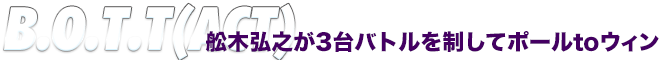 B.O.T.T(ACT)　舩木弘之が3台バトルを制してポールtoウィン