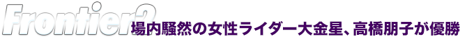 Frontier2　場内騒然の女性ライダー大金星、高橋朋子が優勝