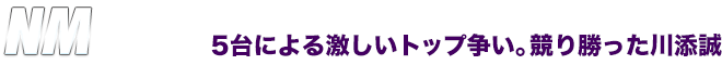 NM　5台による激しいトップ争い。競り勝った川添誠