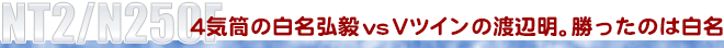 NT2/N250F　4気筒の白名弘毅vsVツインの渡辺明。勝ったのは白名