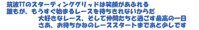 筑波TTのスターティンググリッドは笑顔があふれる　誰もが、もうすぐ始まるレースを待ちきれないからだ　大好きなレース、そして仲間たちと過ごす最高の一日　さあ、お待ちかねのレーススタートまであと少しです
