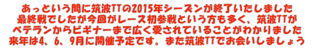 あっという間に筑波TTの2015年シーズンが終了いたしました 最終戦でしたが今回がレース初参戦という方も多く、筑波TTが ベテランからビギナーまで広く愛されていることがわかりました 来年は4、6、9月に開催予定です。また筑波TTでお会いしましょう