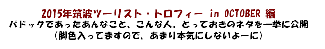 2015年筑波ツーリスト・トロフィー in OCTOBER 編　パドックであったあんなこと、こんな人。とっておきのネタを一挙に公開（脚色入ってますので、あまり本気にしないよーに）