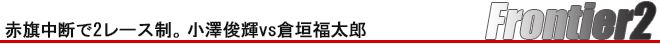 Frontier2　赤旗中断で2レース制。小澤俊輝vs倉垣福太郎