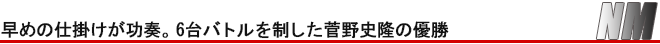 NM　早めの仕掛けが功奏。6台バトルを制した菅野史隆の優勝