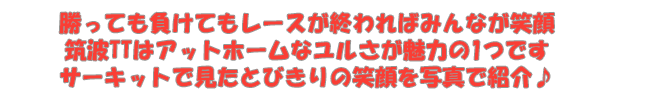 勝っても負けてもレースが終わればみんなが笑顔　筑波TTはアットホームなユルさが魅力の1つです　サーキットで見たとびきりの笑顔を写真で紹介♪
