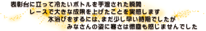 表彰台に立って冷たいボトルを手渡された瞬間　レースで大きな成果を上げたことを実感します　水浴びをするには、まだ少し早い時期でしたが　みなさんの姿に寒さは微塵も感じませんでした