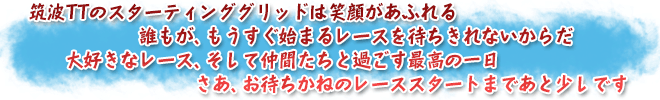 筑波TTのスターティンググリッドは笑顔があふれる　誰もが、もうすぐ始まるレースを待ちきれないからだ　大好きなレース、そして仲間たちと過ごす最高の一日　さあ、お待ちかねのレーススタートまであと少しです
