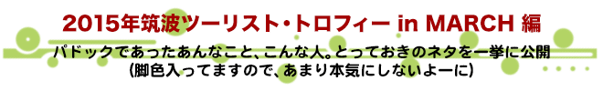 2015年筑波ツーリスト・トロフィー in MARCH 編　パドックであったあんなこと、こんな人。とっておきのネタを一挙に公開（脚色入ってますので、あまり本気にしないよーに）