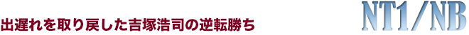 NT1/NB　出遅れを取り戻した吉塚浩司の逆転勝ち