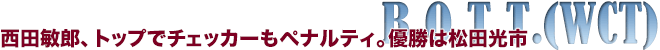 B.O.T.T.(WCT)　西田敏郎、トップでチェッカーもペナルティ。優勝は松田光市