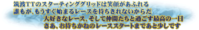 筑波TTのスターティンググリッドは笑顔があふれる　誰もが、もうすぐ始まるレースを待ちきれないからだ　大好きなレース、そして仲間たちと過ごす最高の一日　さあ、お待ちかねのレーススタートまであと少しです