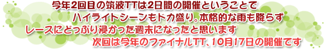 今年2回目の筑波TTは2日間の開催ということで　ハイライトシーンもドカ盛り。本格的な雨も降らず　レースにどっぷり浸かった週末になったと思います　次回は今年のファイナルTT、10月17日の開催です