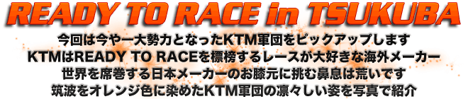 READY TO RACE in TSUKUBA　今回は今や一大勢力となったKTM軍団をピックアップします　KTMはREADY TO RACEを標榜するレースが大好きな海外メーカー　世界を席巻する日本メーカーのお膝元に挑む鼻息は荒いです　筑波をオレンジ色に染めたKTM軍団の凛々しい姿を写真で紹介