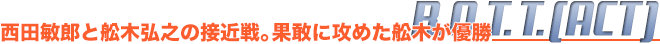 B.O.T.T.(ACT)　西田敏郎と舩木弘之の接近戦。果敢に攻めた舩木が優勝