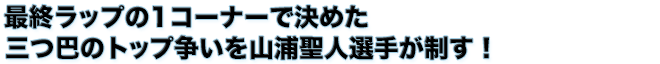 最終ラップの1コーナーで決めた　三つ巴のトップ争いを山浦聖人選手が制す！